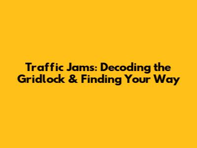 Traffic Jams: Decoding the Gridlock & Finding Your Way
