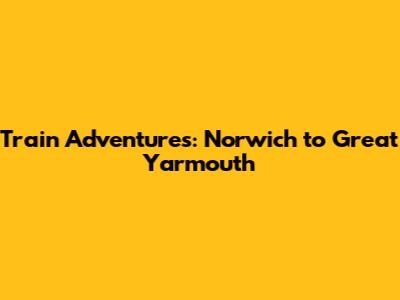 Train Adventures: Norwich to Great Yarmouth