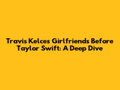 Travis Kelce's Girlfriends Before Taylor Swift: A Deep Dive
