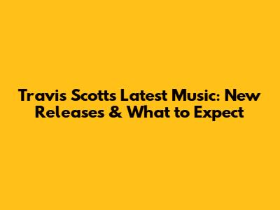 Travis Scott's Latest Music: New Releases & What to Expect