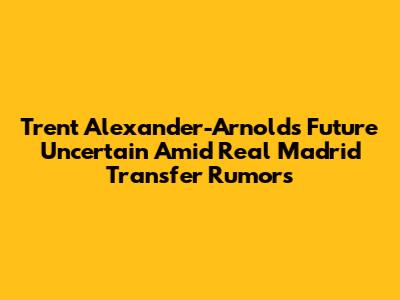 Trent Alexander-Arnold's Future Uncertain Amid Real Madrid Transfer Rumors