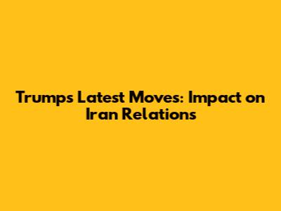 Trump's Latest Moves: Impact on Iran Relations
