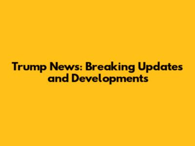 Trump News: Breaking Updates and Developments