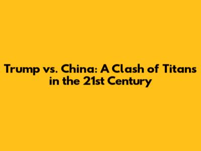 Trump vs. China: A Clash of Titans in the 21st Century