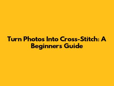 Turn Photos Into Cross-Stitch: A Beginner's Guide