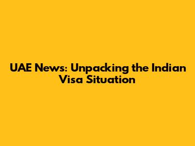 UAE News: Unpacking the Indian Visa Situation