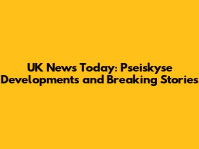 UK News Today: Pseiskyse Developments and Breaking Stories