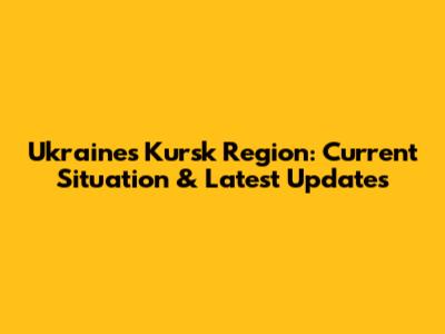 Ukraine's Kursk Region: Current Situation & Latest Updates