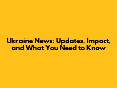 Ukraine News: Updates, Impact, and What You Need to Know