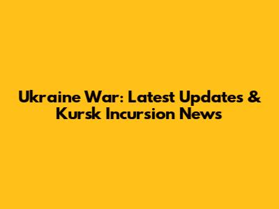 Ukraine War: Latest Updates & Kursk Incursion News