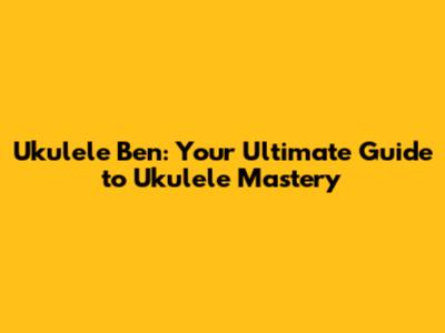 Ukulele Ben: Your Ultimate Guide to Ukulele Mastery