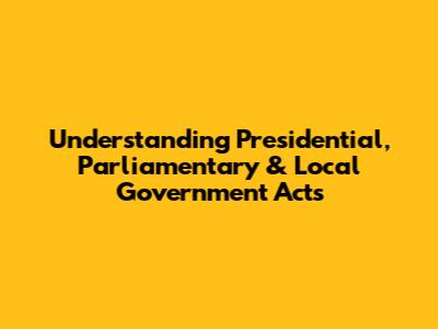 Understanding Presidential, Parliamentary & Local Government Acts