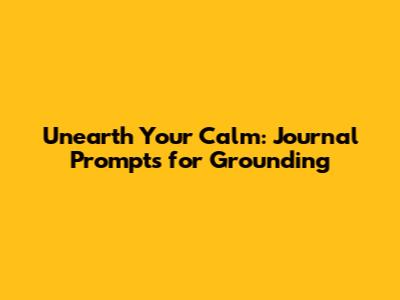 Unearth Your Calm: Journal Prompts for Grounding