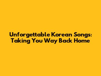 Unforgettable Korean Songs: Taking You Way Back Home