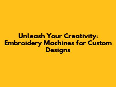 Unleash Your Creativity: Embroidery Machines for Custom Designs
