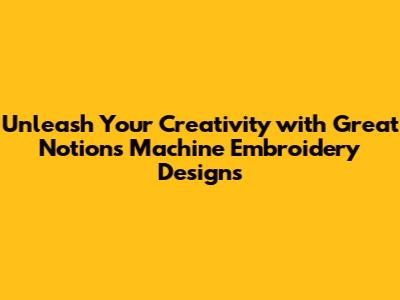 Unleash Your Creativity with Great Notions Machine Embroidery Designs
