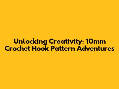 Unlocking Creativity: 10mm Crochet Hook Pattern Adventures