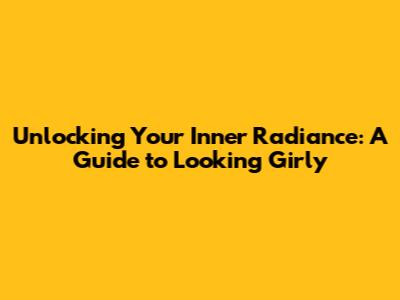 Unlocking Your Inner Radiance: A Guide to Looking Girly