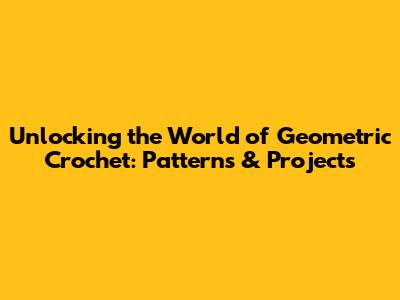 Unlocking the World of Geometric Crochet: Patterns & Projects