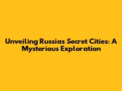 Unveiling Russia's Secret Cities: A Mysterious Exploration