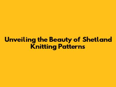 Unveiling the Beauty of Shetland Knitting Patterns