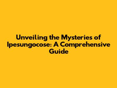 Unveiling the Mysteries of Ipesungocose: A Comprehensive Guide