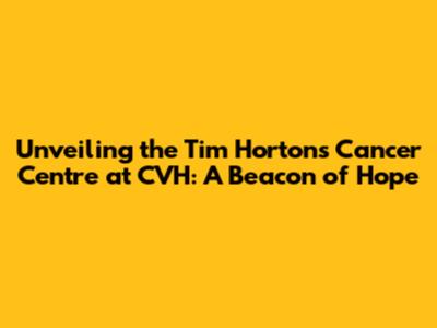 Unveiling the Tim Hortons Cancer Centre at CVH: A Beacon of Hope