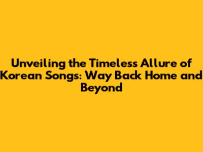 Unveiling the Timeless Allure of Korean Songs: Way Back Home and Beyond