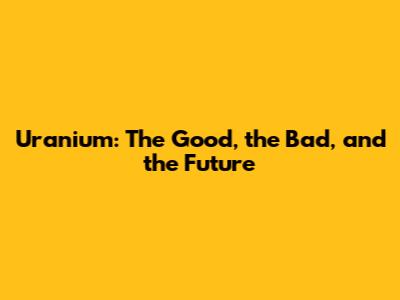 Uranium: The Good, the Bad, and the Future