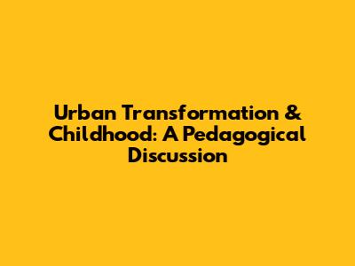 Urban Transformation & Childhood: A Pedagogical Discussion