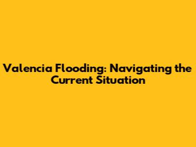 Valencia Flooding: Navigating the Current Situation