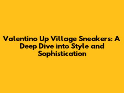 Valentino Up Village Sneakers: A Deep Dive into Style and Sophistication