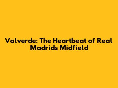 Valverde: The Heartbeat of Real Madrid's Midfield