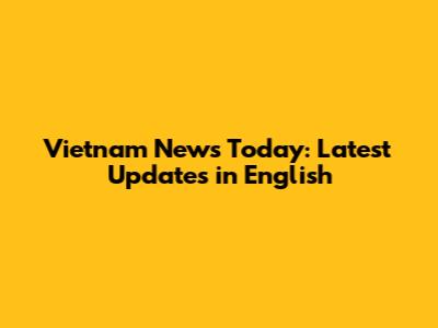Vietnam News Today: Latest Updates in English