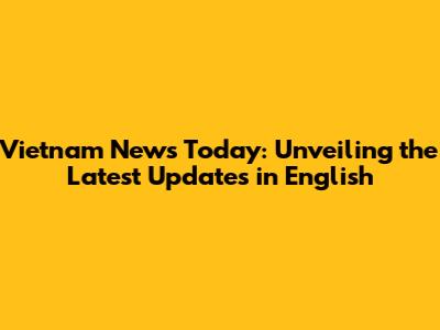 Vietnam News Today: Unveiling the Latest Updates in English