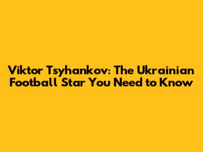 Viktor Tsyhankov: The Ukrainian Football Star You Need to Know
