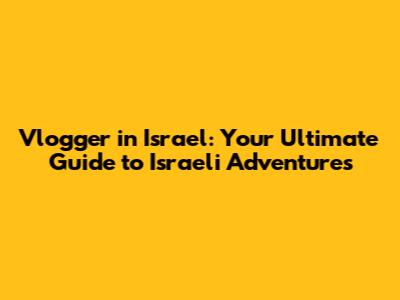 Vlogger in Israel: Your Ultimate Guide to Israeli Adventures