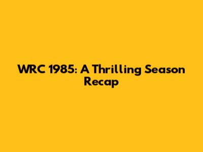 WRC 1985: A Thrilling Season Recap