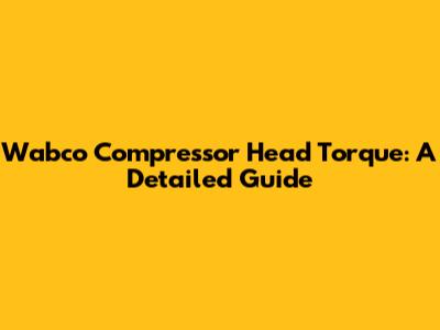 Wabco Compressor Head Torque: A Detailed Guide