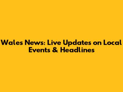 Wales News: Live Updates on Local Events & Headlines