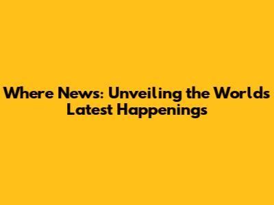 Where News: Unveiling the World's Latest Happenings