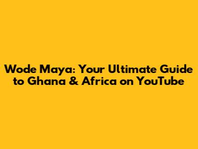 Wode Maya: Your Ultimate Guide to Ghana & Africa on YouTube