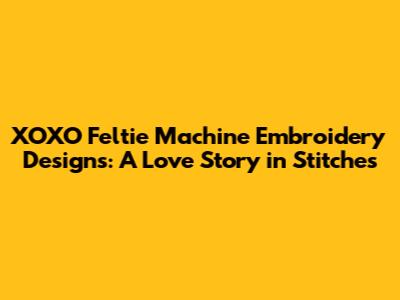 XOXO Feltie Machine Embroidery Designs: A Love Story in Stitches