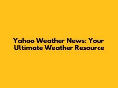 Yahoo Weather News: Your Ultimate Weather Resource