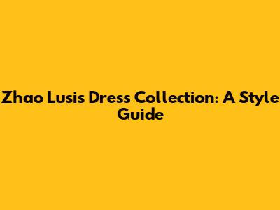 Zhao Lusi's Dress Collection: A Style Guide
