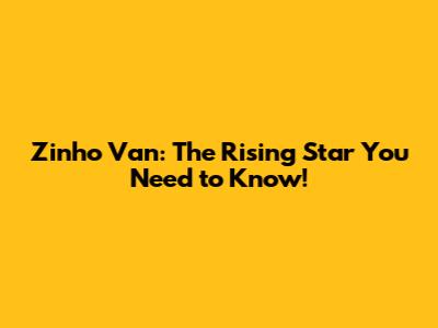 Zinho Van: The Rising Star You Need to Know!