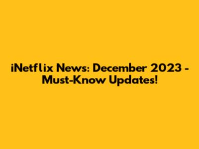 iNetflix News: December 2023 - Must-Know Updates!