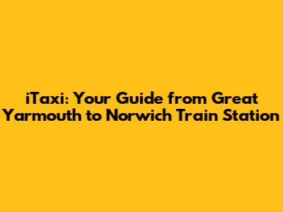 iTaxi: Your Guide from Great Yarmouth to Norwich Train Station