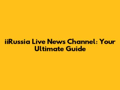 iiRussia Live News Channel: Your Ultimate Guide