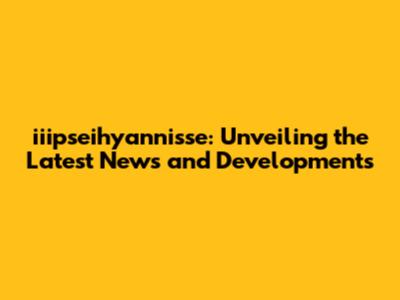 iiipseihyannisse: Unveiling the Latest News and Developments